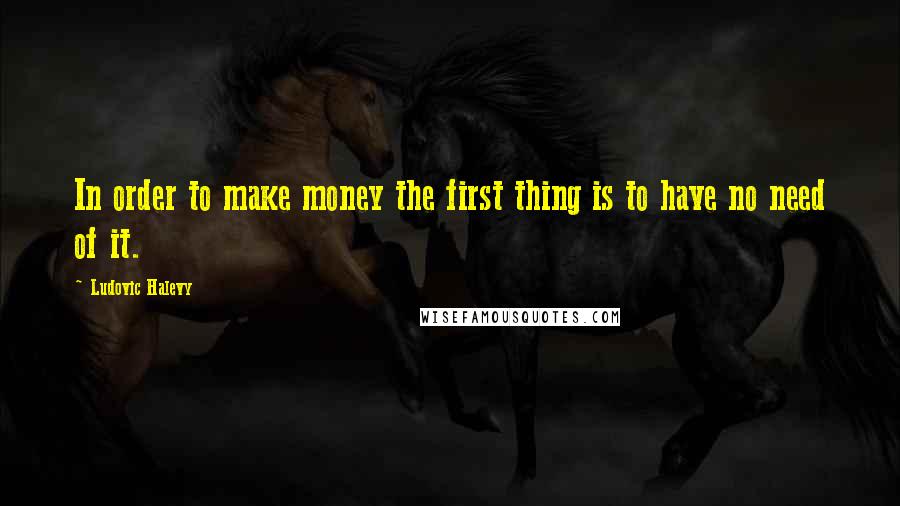 Ludovic Halevy Quotes: In order to make money the first thing is to have no need of it.