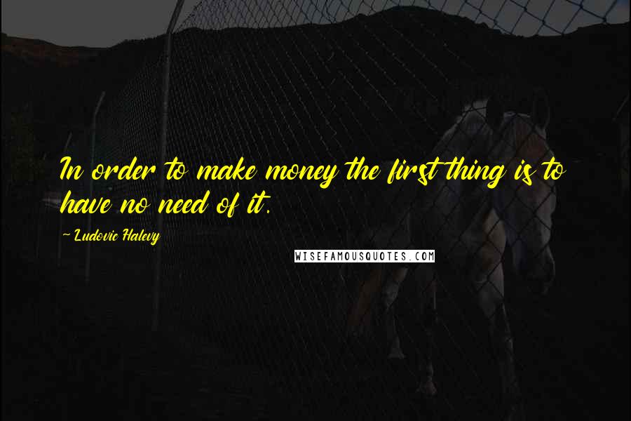 Ludovic Halevy Quotes: In order to make money the first thing is to have no need of it.