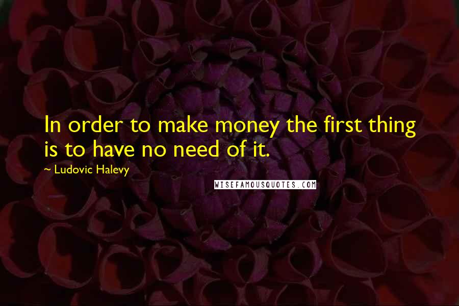 Ludovic Halevy Quotes: In order to make money the first thing is to have no need of it.