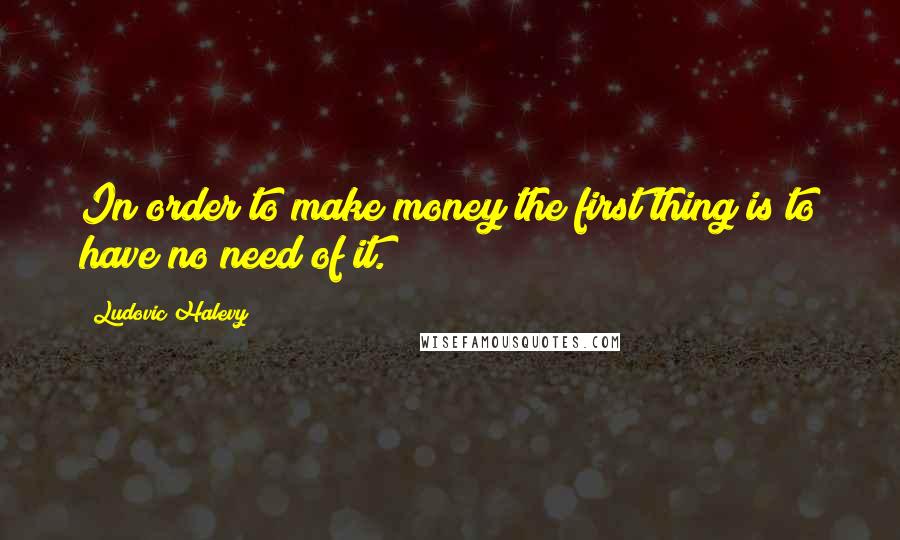 Ludovic Halevy Quotes: In order to make money the first thing is to have no need of it.