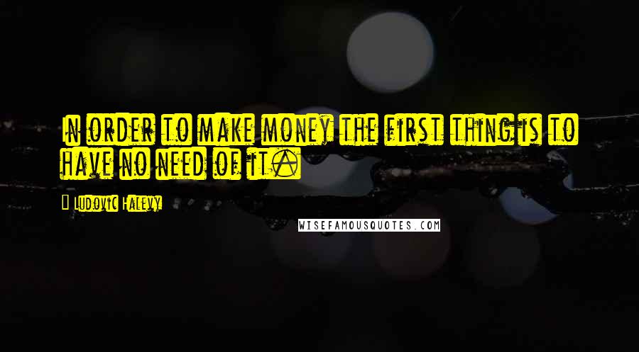 Ludovic Halevy Quotes: In order to make money the first thing is to have no need of it.