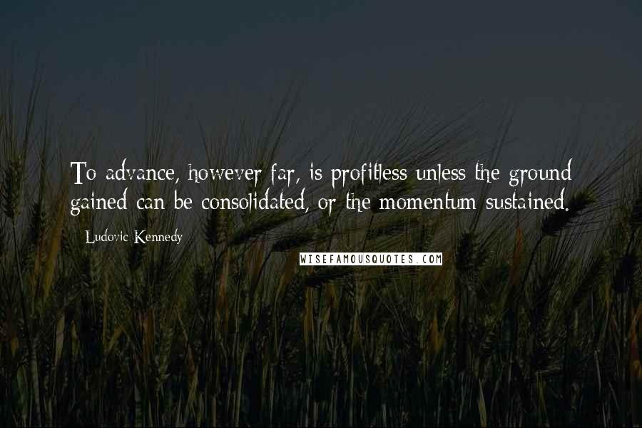 Ludovic Kennedy Quotes: To advance, however far, is profitless unless the ground gained can be consolidated, or the momentum sustained.