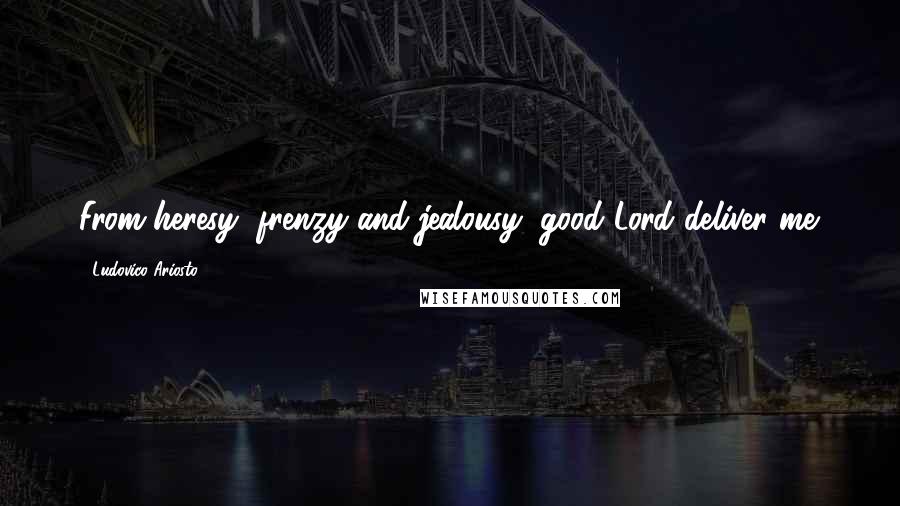 Ludovico Ariosto Quotes: From heresy, frenzy and jealousy, good Lord deliver me.