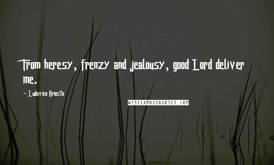 Ludovico Ariosto Quotes: From heresy, frenzy and jealousy, good Lord deliver me.