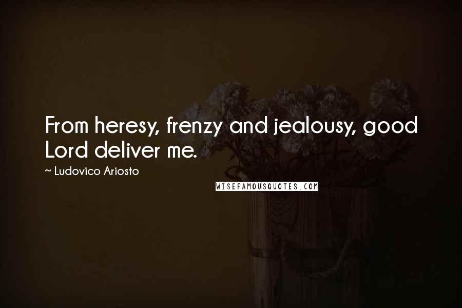 Ludovico Ariosto Quotes: From heresy, frenzy and jealousy, good Lord deliver me.