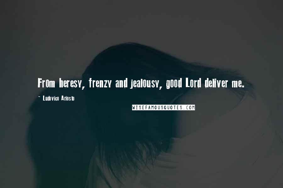 Ludovico Ariosto Quotes: From heresy, frenzy and jealousy, good Lord deliver me.