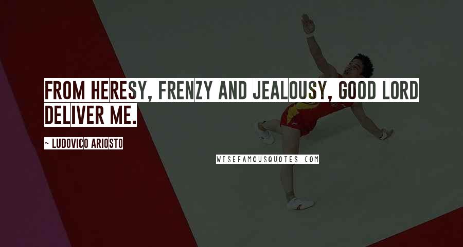 Ludovico Ariosto Quotes: From heresy, frenzy and jealousy, good Lord deliver me.