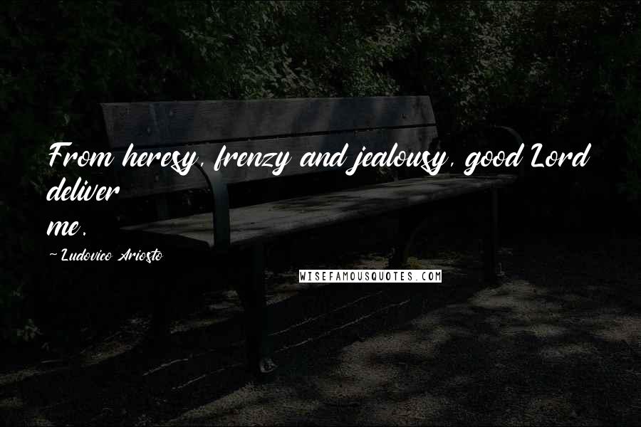 Ludovico Ariosto Quotes: From heresy, frenzy and jealousy, good Lord deliver me.