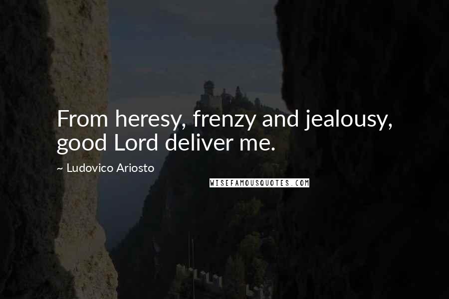 Ludovico Ariosto Quotes: From heresy, frenzy and jealousy, good Lord deliver me.