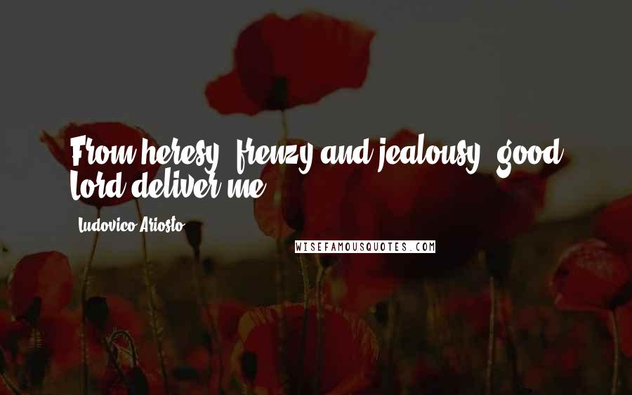 Ludovico Ariosto Quotes: From heresy, frenzy and jealousy, good Lord deliver me.