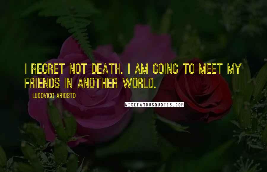 Ludovico Ariosto Quotes: I regret not death. I am going to meet my friends in another world.