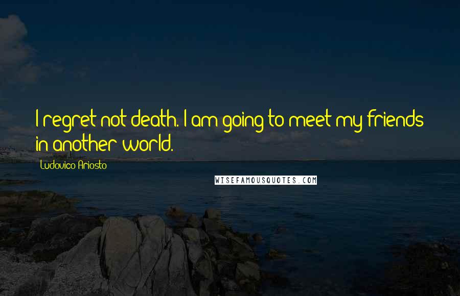Ludovico Ariosto Quotes: I regret not death. I am going to meet my friends in another world.