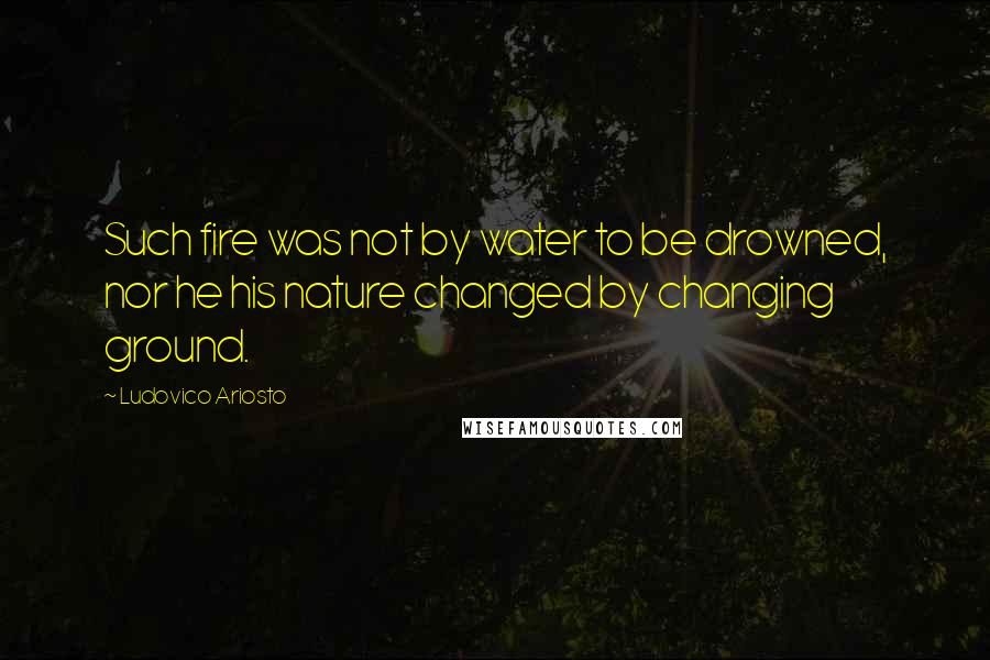 Ludovico Ariosto Quotes: Such fire was not by water to be drowned, nor he his nature changed by changing ground.