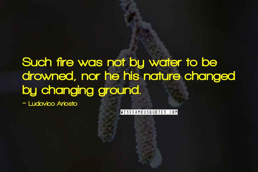 Ludovico Ariosto Quotes: Such fire was not by water to be drowned, nor he his nature changed by changing ground.