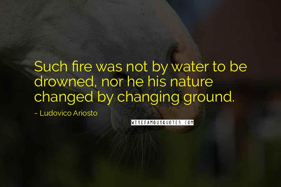 Ludovico Ariosto Quotes: Such fire was not by water to be drowned, nor he his nature changed by changing ground.