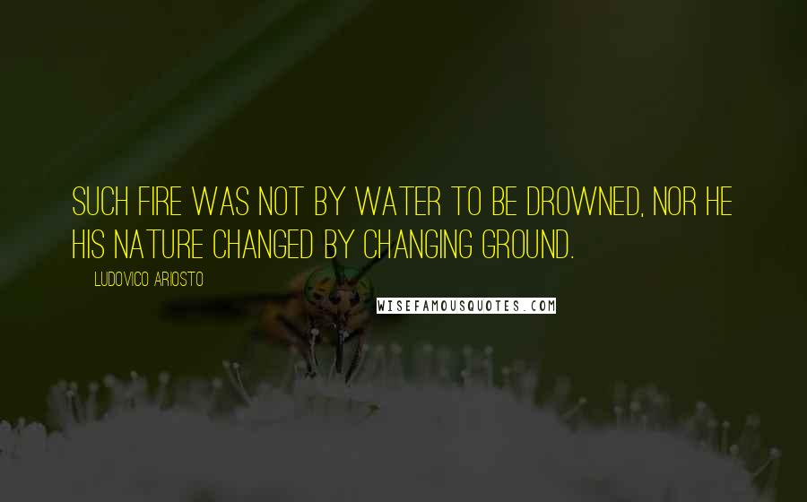 Ludovico Ariosto Quotes: Such fire was not by water to be drowned, nor he his nature changed by changing ground.