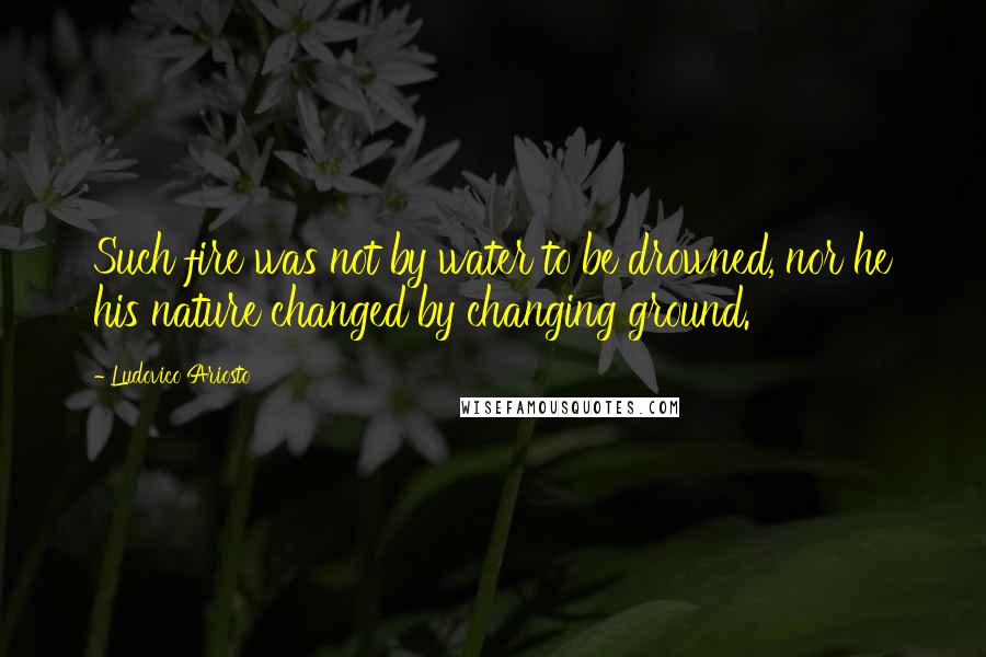 Ludovico Ariosto Quotes: Such fire was not by water to be drowned, nor he his nature changed by changing ground.