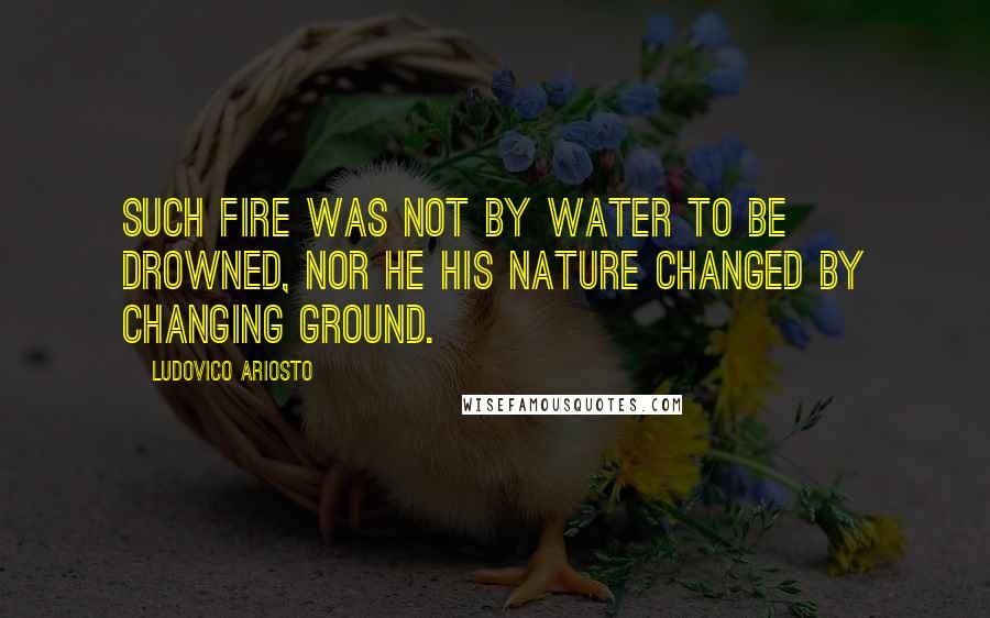 Ludovico Ariosto Quotes: Such fire was not by water to be drowned, nor he his nature changed by changing ground.