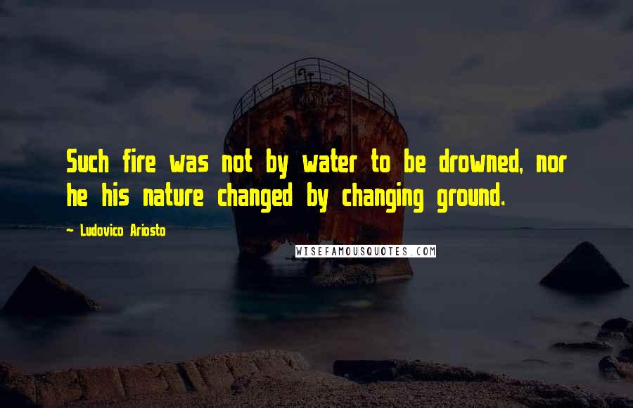 Ludovico Ariosto Quotes: Such fire was not by water to be drowned, nor he his nature changed by changing ground.