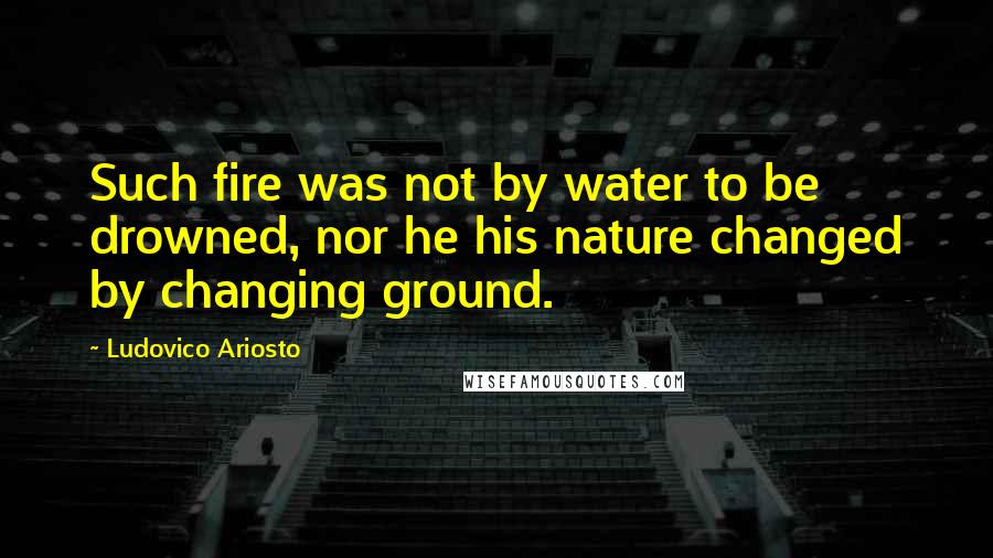 Ludovico Ariosto Quotes: Such fire was not by water to be drowned, nor he his nature changed by changing ground.
