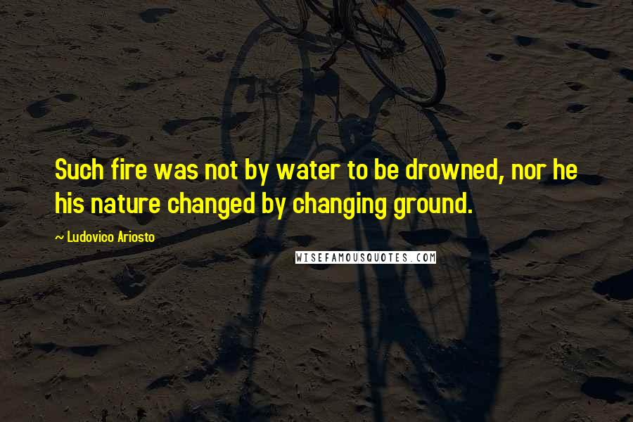 Ludovico Ariosto Quotes: Such fire was not by water to be drowned, nor he his nature changed by changing ground.
