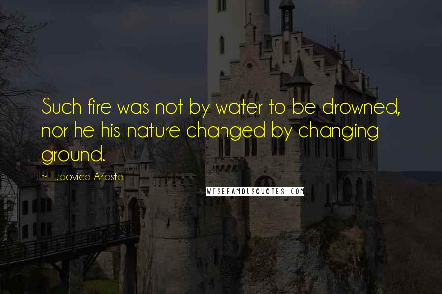Ludovico Ariosto Quotes: Such fire was not by water to be drowned, nor he his nature changed by changing ground.