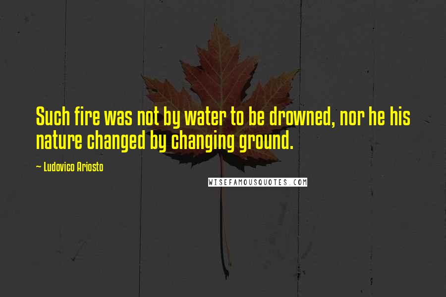 Ludovico Ariosto Quotes: Such fire was not by water to be drowned, nor he his nature changed by changing ground.