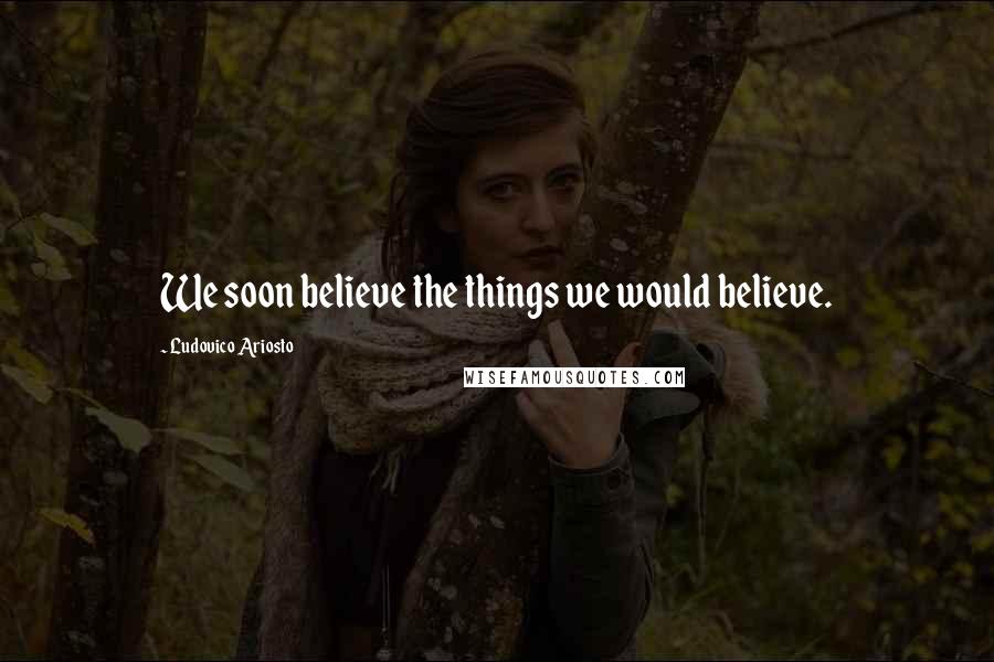 Ludovico Ariosto Quotes: We soon believe the things we would believe.