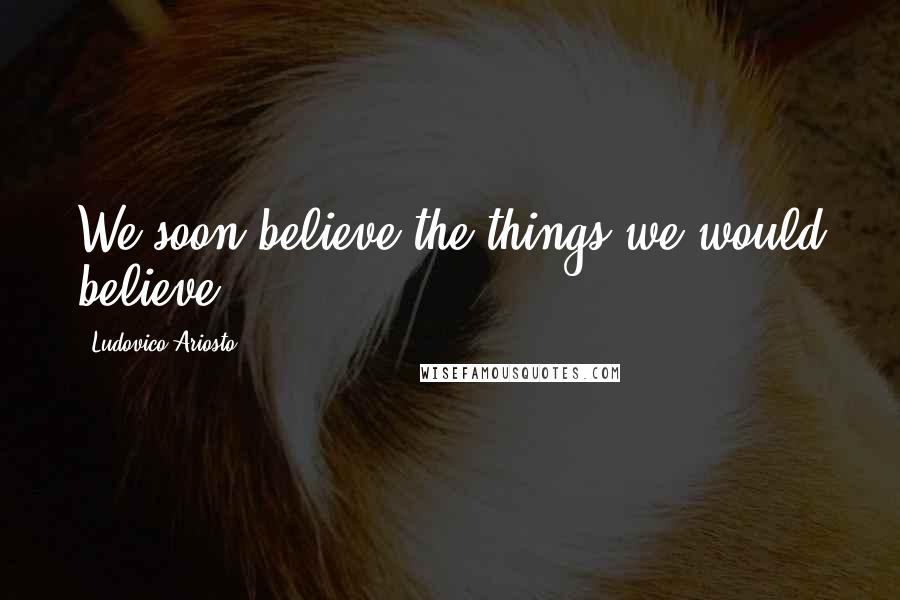 Ludovico Ariosto Quotes: We soon believe the things we would believe.