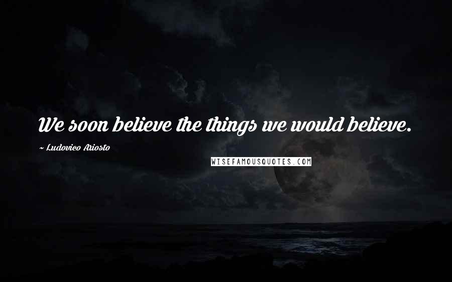 Ludovico Ariosto Quotes: We soon believe the things we would believe.