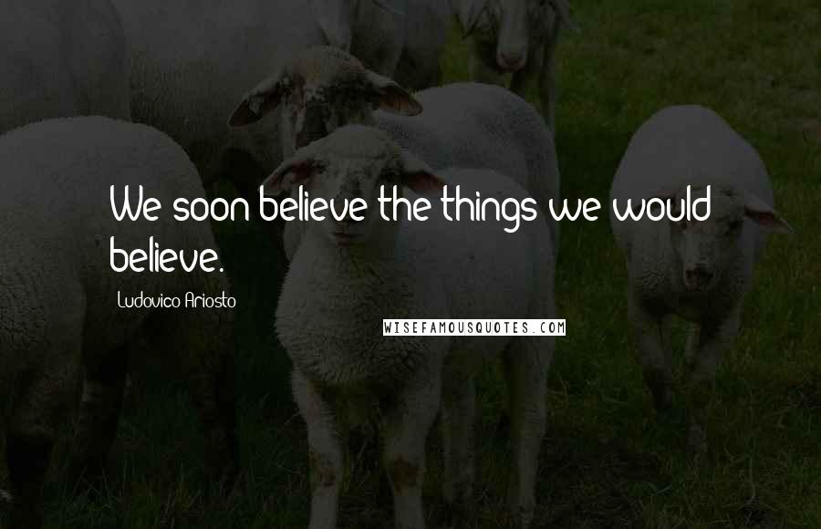 Ludovico Ariosto Quotes: We soon believe the things we would believe.