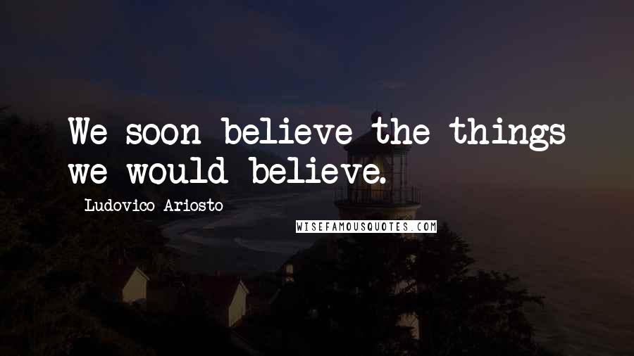 Ludovico Ariosto Quotes: We soon believe the things we would believe.