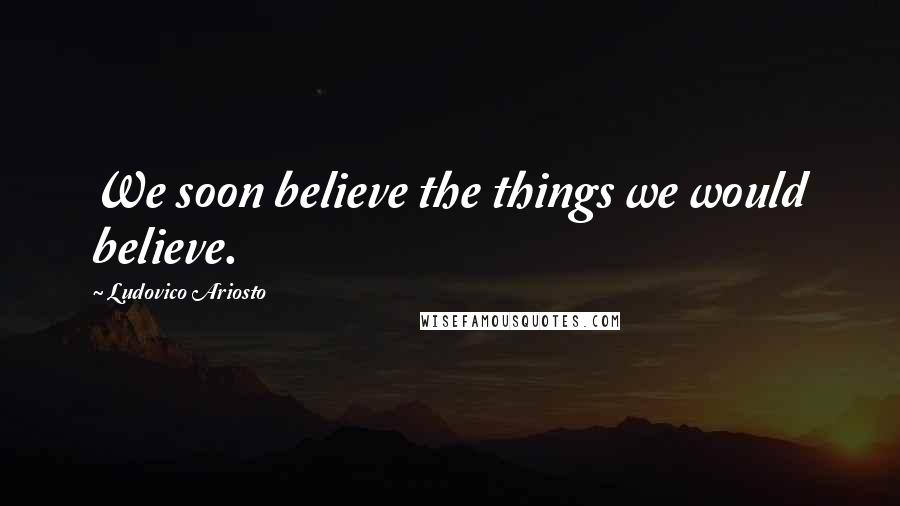 Ludovico Ariosto Quotes: We soon believe the things we would believe.