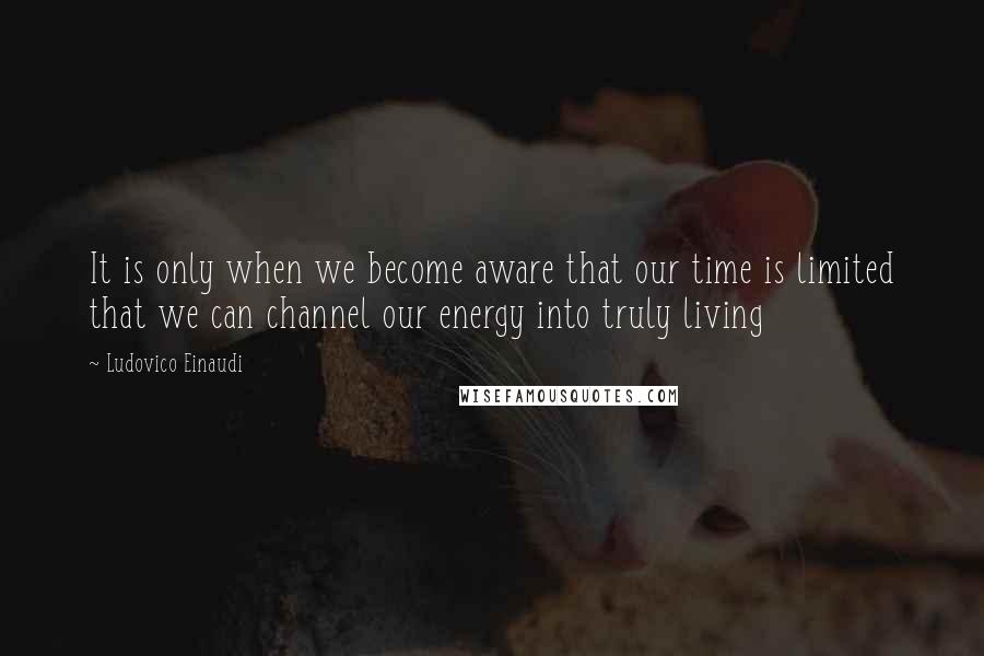 Ludovico Einaudi Quotes: It is only when we become aware that our time is limited that we can channel our energy into truly living