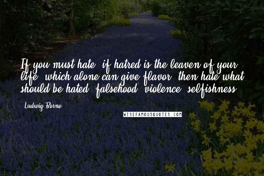 Ludwig Borne Quotes: If you must hate, if hatred is the leaven of your life, which alone can give flavor, then hate what should be hated: falsehood, violence, selfishness.