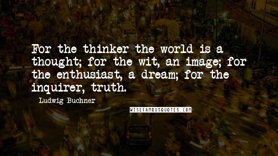 Ludwig Buchner Quotes: For the thinker the world is a thought; for the wit, an image; for the enthusiast, a dream; for the inquirer, truth.