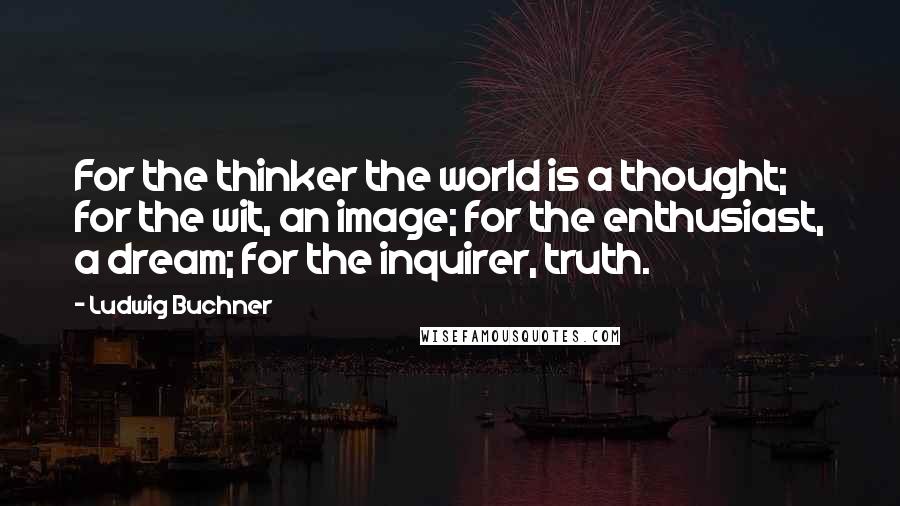 Ludwig Buchner Quotes: For the thinker the world is a thought; for the wit, an image; for the enthusiast, a dream; for the inquirer, truth.