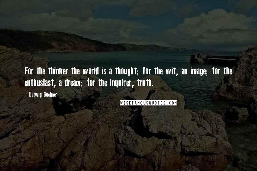 Ludwig Buchner Quotes: For the thinker the world is a thought; for the wit, an image; for the enthusiast, a dream; for the inquirer, truth.