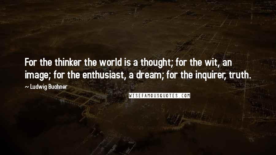 Ludwig Buchner Quotes: For the thinker the world is a thought; for the wit, an image; for the enthusiast, a dream; for the inquirer, truth.