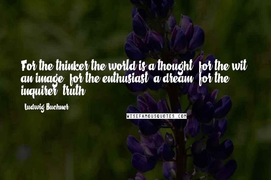 Ludwig Buchner Quotes: For the thinker the world is a thought; for the wit, an image; for the enthusiast, a dream; for the inquirer, truth.