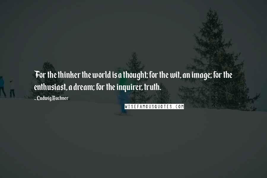 Ludwig Buchner Quotes: For the thinker the world is a thought; for the wit, an image; for the enthusiast, a dream; for the inquirer, truth.