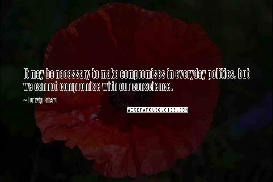 Ludwig Erhard Quotes: It may be necessary to make compromises in everyday politics, but we cannot compromise with our conscience.