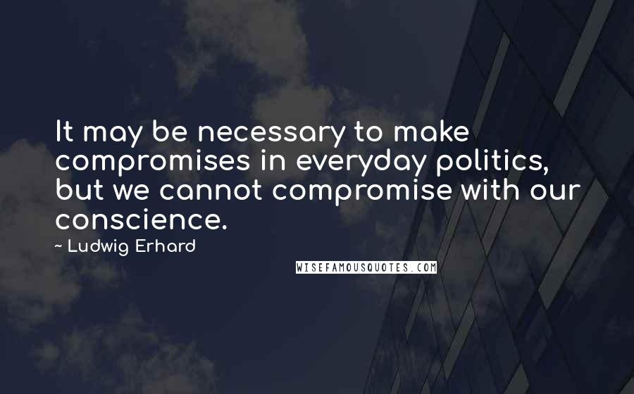 Ludwig Erhard Quotes: It may be necessary to make compromises in everyday politics, but we cannot compromise with our conscience.