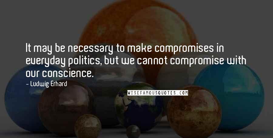 Ludwig Erhard Quotes: It may be necessary to make compromises in everyday politics, but we cannot compromise with our conscience.