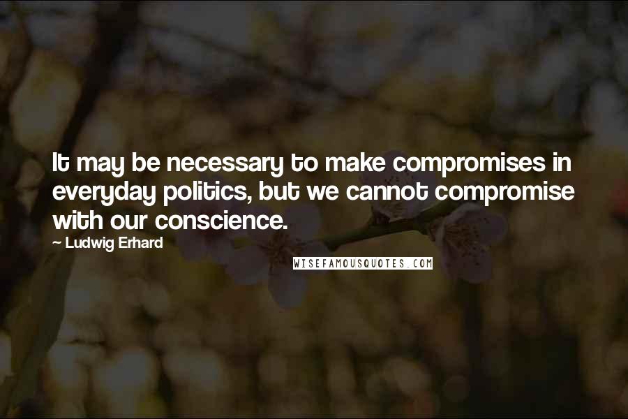 Ludwig Erhard Quotes: It may be necessary to make compromises in everyday politics, but we cannot compromise with our conscience.