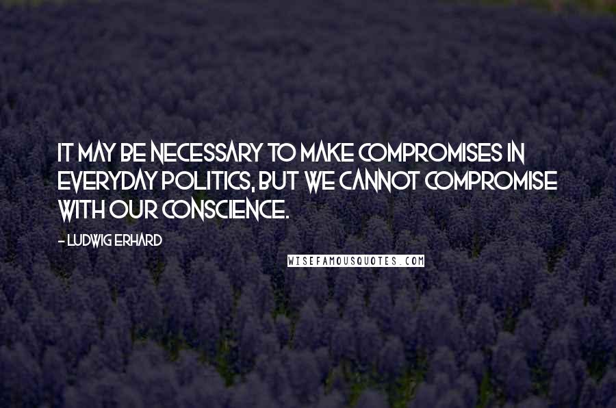 Ludwig Erhard Quotes: It may be necessary to make compromises in everyday politics, but we cannot compromise with our conscience.