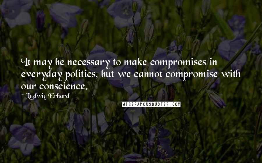 Ludwig Erhard Quotes: It may be necessary to make compromises in everyday politics, but we cannot compromise with our conscience.