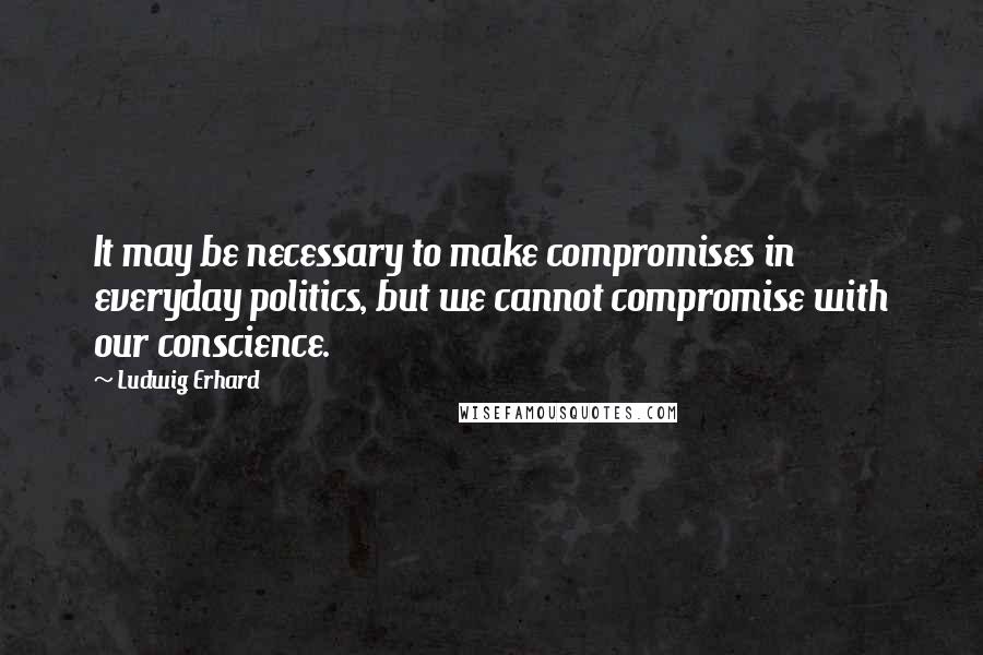 Ludwig Erhard Quotes: It may be necessary to make compromises in everyday politics, but we cannot compromise with our conscience.