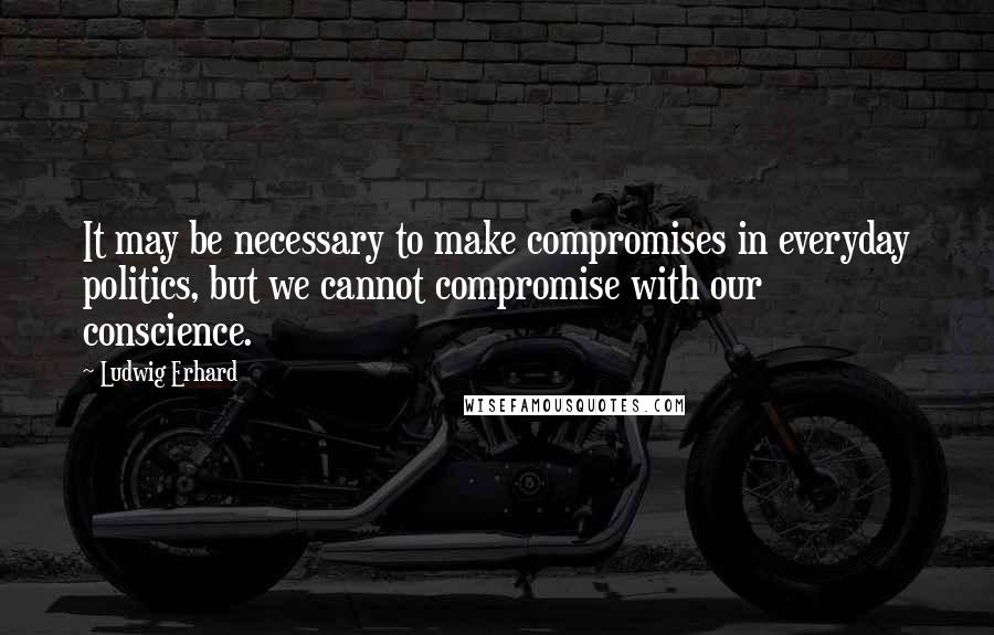 Ludwig Erhard Quotes: It may be necessary to make compromises in everyday politics, but we cannot compromise with our conscience.