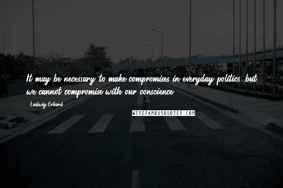 Ludwig Erhard Quotes: It may be necessary to make compromises in everyday politics, but we cannot compromise with our conscience.